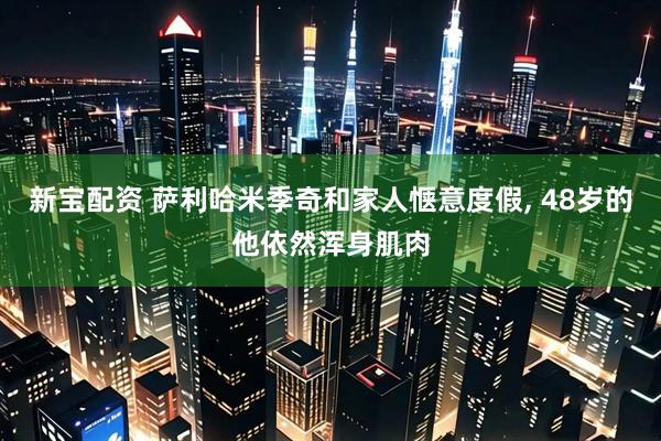 新宝配资 萨利哈米季奇和家人惬意度假, 48岁的他依然浑身肌肉