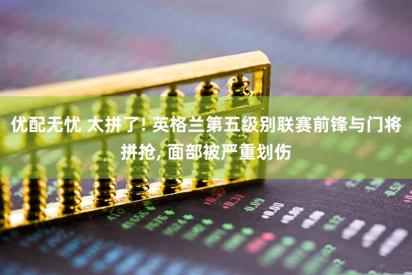 优配无忧 太拼了! 英格兰第五级别联赛前锋与门将拼抢, 面部被严重划伤