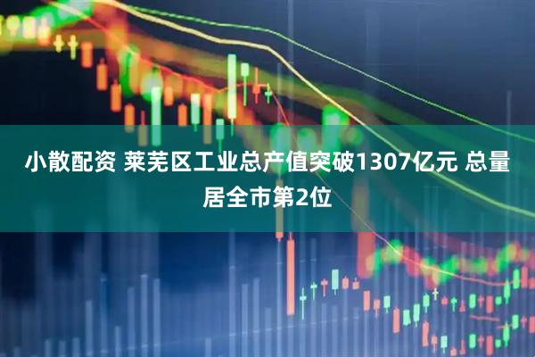小散配资 莱芜区工业总产值突破1307亿元 总量居全市第2位