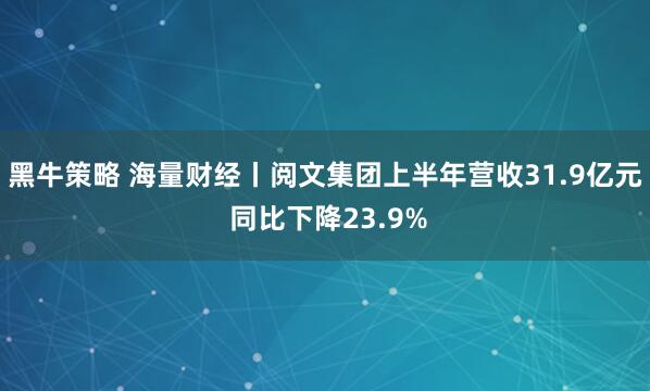 黑牛策略 海量财经丨阅文集团上半年营收31.9亿元 同比下降23.9%