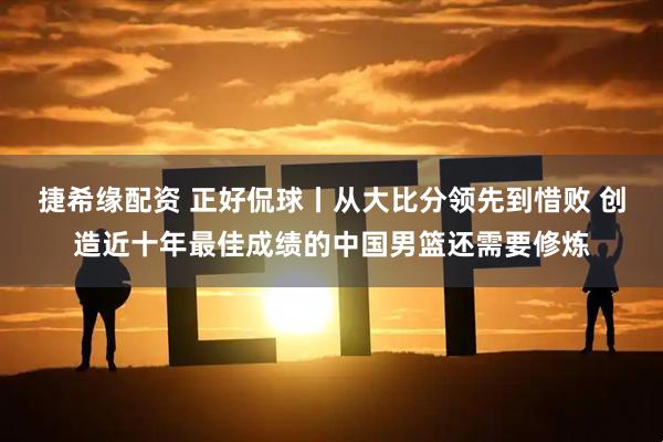 捷希缘配资 正好侃球丨从大比分领先到惜败 创造近十年最佳成绩的中国男篮还需要修炼