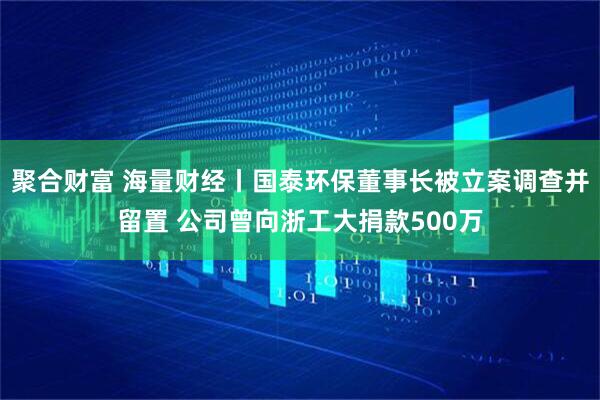 聚合财富 海量财经丨国泰环保董事长被立案调查并留置 公司曾向浙工大捐款500万