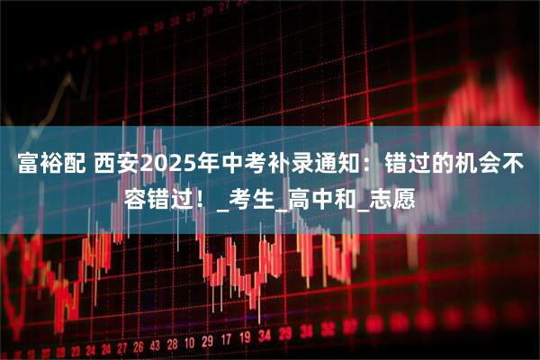 富裕配 西安2025年中考补录通知：错过的机会不容错过！_考生_高中和_志愿
