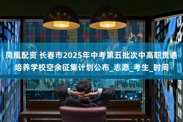 凤凰配资 长春市2025年中考第五批次中高职贯通培养学校空余征集计划公布_志愿_考生_时间