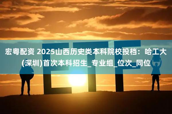 宏粤配资 2025山西历史类本科院校投档：哈工大(深圳)首次本科招生_专业组_位次_同位