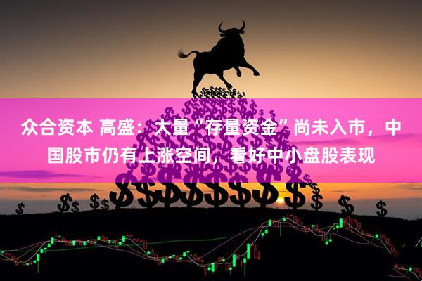 众合资本 高盛：大量“存量资金”尚未入市，中国股市仍有上涨空间，看好中小盘股表现