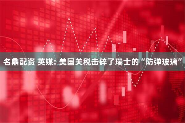 名鼎配资 英媒: 美国关税击碎了瑞士的“防弹玻璃”