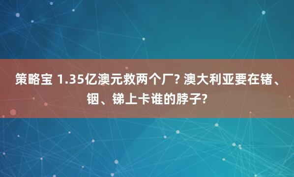 策略宝 1.35亿澳元救两个厂? 澳大利亚要在锗、铟、锑上卡谁的脖子?