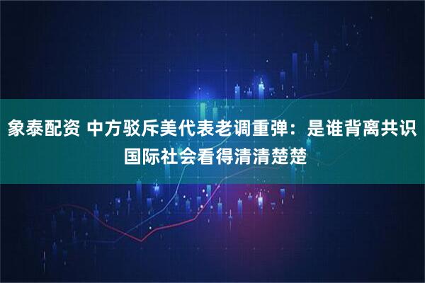 象泰配资 中方驳斥美代表老调重弹：是谁背离共识 国际社会看得清清楚楚