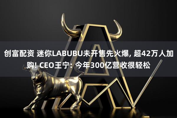 创富配资 迷你LABUBU未开售先火爆, 超42万人加购! CEO王宁: 今年300亿营收很轻松