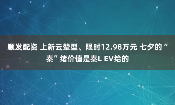 顺发配资 上新云辇型、限时12.98万元 七夕的“秦”绪价值是秦L EV给的
