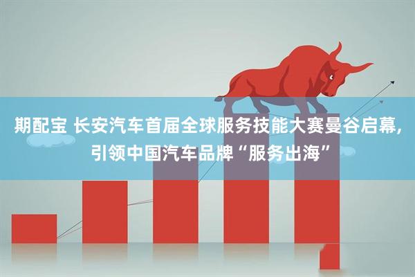 期配宝 长安汽车首届全球服务技能大赛曼谷启幕, 引领中国汽车品牌“服务出海”