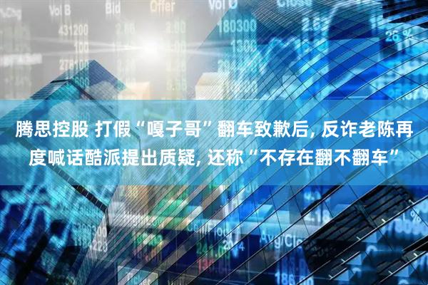腾思控股 打假“嘎子哥”翻车致歉后, 反诈老陈再度喊话酷派提出质疑, 还称“不存在翻不翻车”