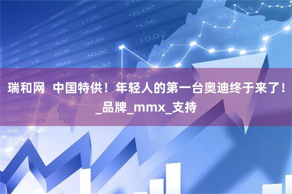 瑞和网  中国特供！年轻人的第一台奥迪终于来了！_品牌_mmx_支持