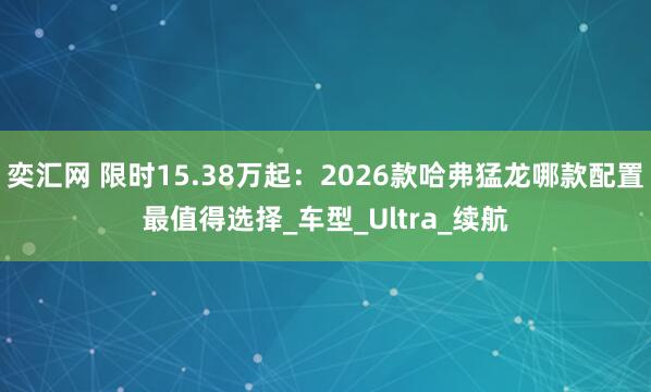 奕汇网 限时15.38万起：2026款哈弗猛龙哪款配置最值得选择_车型_Ultra_续航
