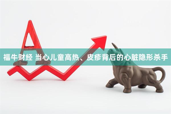 福牛财经 当心儿童高热、皮疹背后的心脏隐形杀手