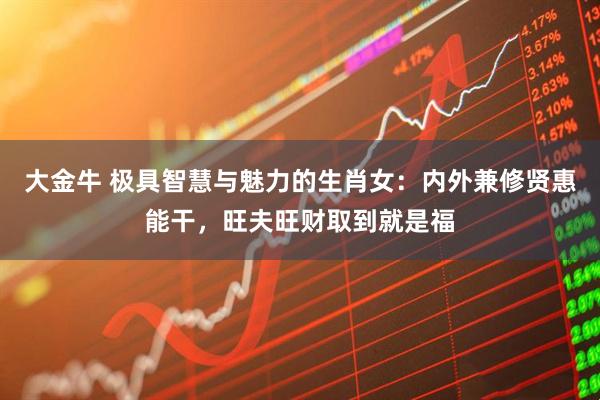 大金牛 极具智慧与魅力的生肖女：内外兼修贤惠能干，旺夫旺财取到就是福