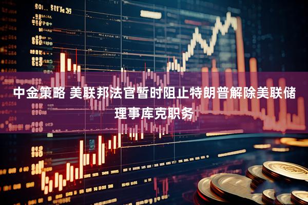 中金策略 美联邦法官暂时阻止特朗普解除美联储理事库克职务
