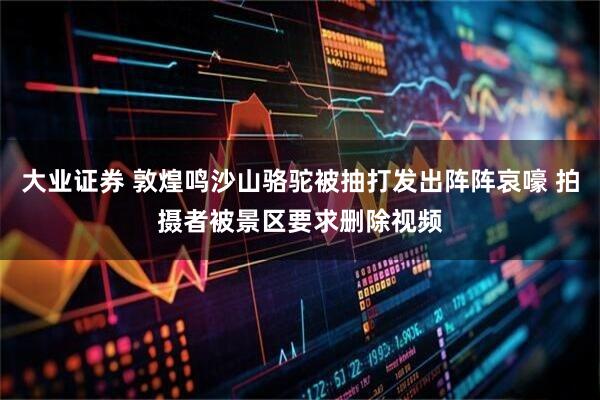 大业证券 敦煌鸣沙山骆驼被抽打发出阵阵哀嚎 拍摄者被景区要求删除视频