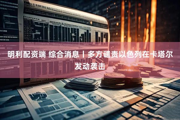 明利配资端 综合消息丨多方谴责以色列在卡塔尔发动袭击
