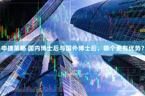 申捷策略 国内博士后与国外博士后，哪个更有优势？