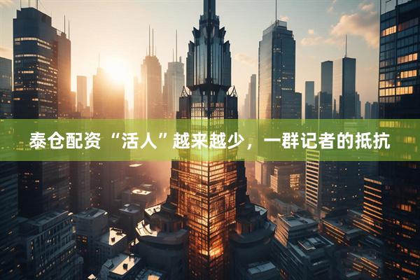 泰仓配资 “活人”越来越少，一群记者的抵抗