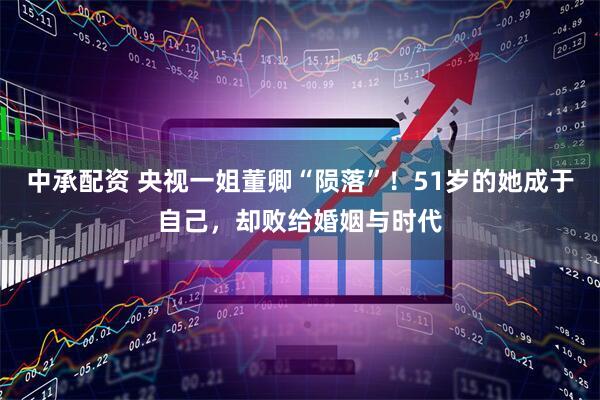 中承配资 央视一姐董卿“陨落”！51岁的她成于自己，却败给婚姻与时代