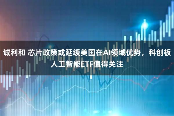诚利和 芯片政策或延缓美国在AI领域优势，科创板人工智能ETF值得关注
