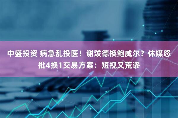 中盛投资 病急乱投医！谢泼德换鲍威尔？休媒怒批4换1交易方案：短视又荒谬