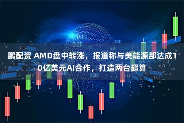 鹏配资 AMD盘中转涨,报道称与美能源部达成10亿美元AI合作,打造两台超算