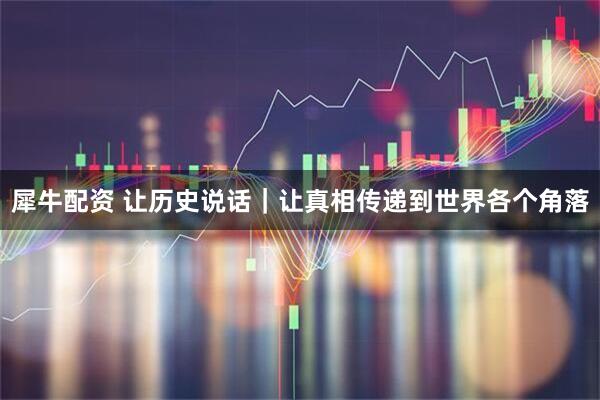 犀牛配资 让历史说话｜让真相传递到世界各个角落