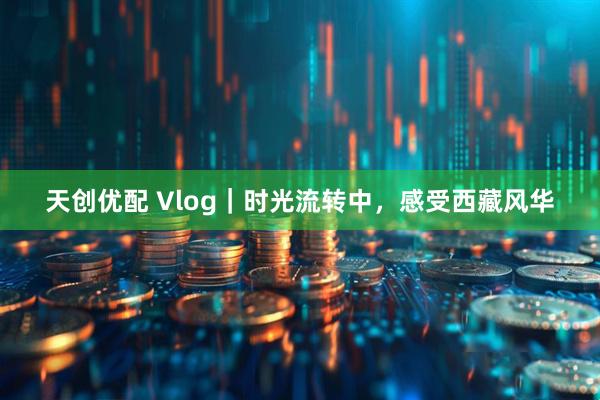 天创优配 Vlog｜时光流转中，感受西藏风华