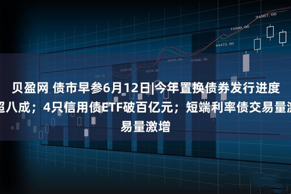 贝盈网 债市早参6月12日|今年置换债券发行进度已超八成；4只信用债ETF破百亿元；短端利率债交易量激增