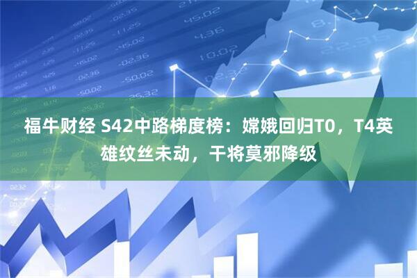 福牛财经 S42中路梯度榜：嫦娥回归T0，T4英雄纹丝未动，干将莫邪降级