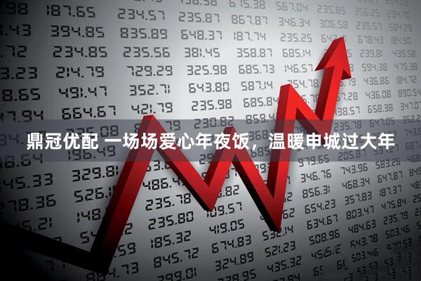 鼎冠优配 一场场爱心年夜饭，温暖申城过大年