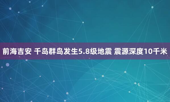 前海吉安 千岛群岛发生5.8级地震 震源深度10千米