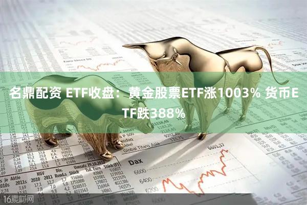 名鼎配资 ETF收盘：黄金股票ETF涨1003% 货币ETF跌388%