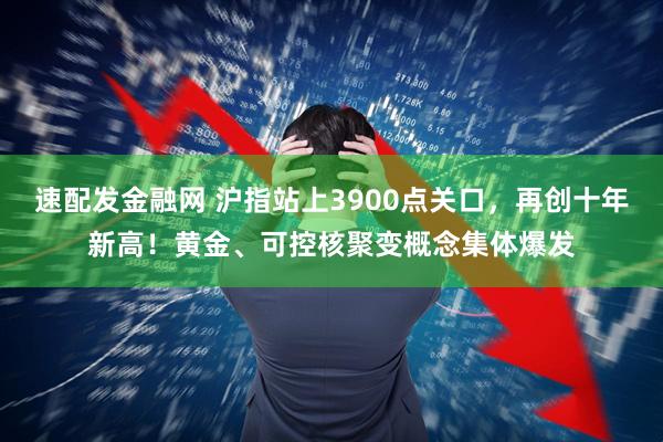速配发金融网 沪指站上3900点关口，再创十年新高！黄金、可控核聚变概念集体爆发