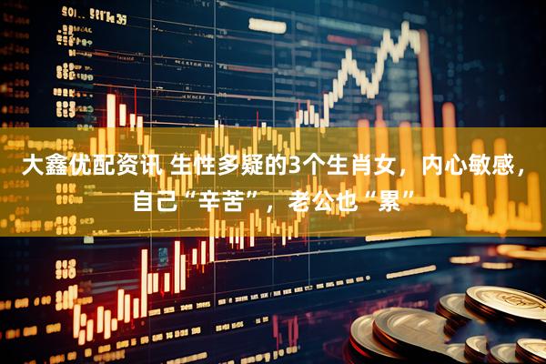 大鑫优配资讯 生性多疑的3个生肖女,内心敏感,自己“辛苦”,老公也“累”