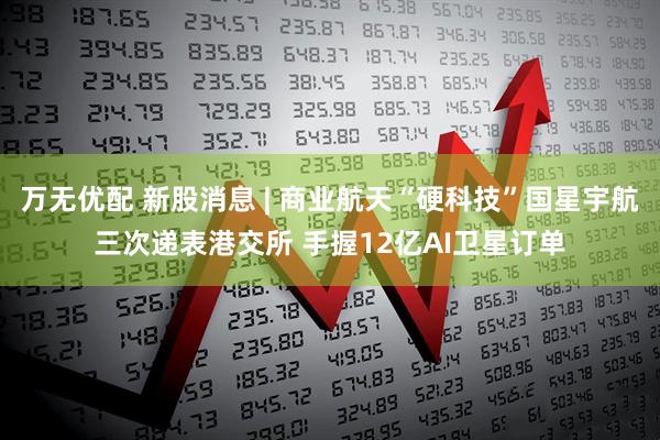 万无优配 新股消息 | 商业航天“硬科技”国星宇航三次递表港交所 手握12亿AI卫星订单