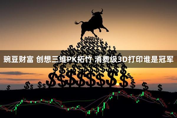 豌豆财富 创想三维PK拓竹 消费级3D打印谁是冠军