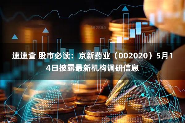 速速查 股市必读：京新药业（002020）5月14日披露最新机构调研信息
