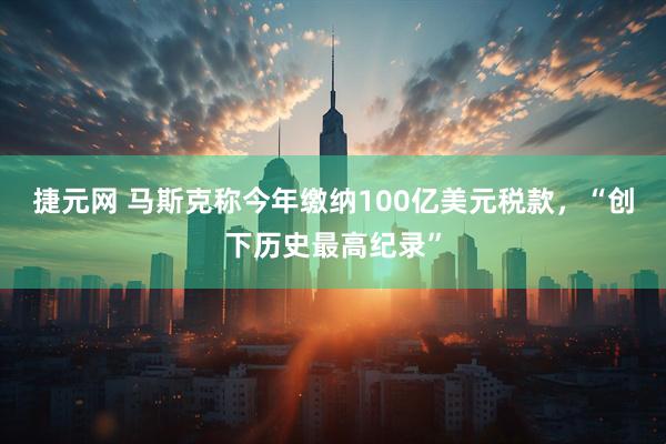 捷元网 马斯克称今年缴纳100亿美元税款，“创下历史最高纪录”