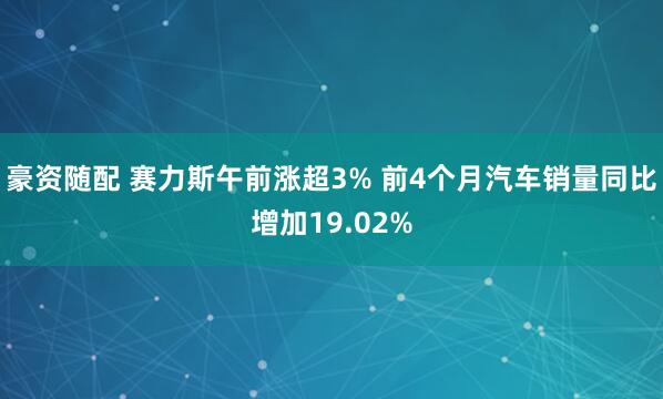 豪资随配 赛力斯午前涨超3% 前4个月汽车销量同比增加19.02%