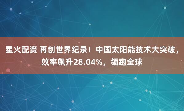 星火配资 再创世界纪录！中国太阳能技术大突破，效率飙升28.04%，领跑全球