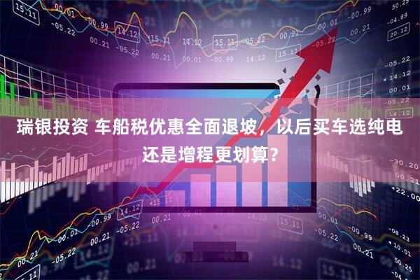 瑞银投资 车船税优惠全面退坡，以后买车选纯电还是增程更划算？