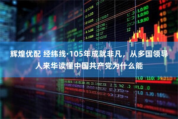 辉煌优配 经纬线·105年成就非凡，从多国领导人来华读懂中国共产党为什么能